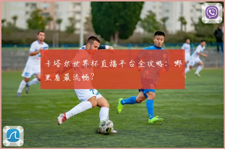 卡塔尔世界杯直播平台全攻略：哪里看最流畅？