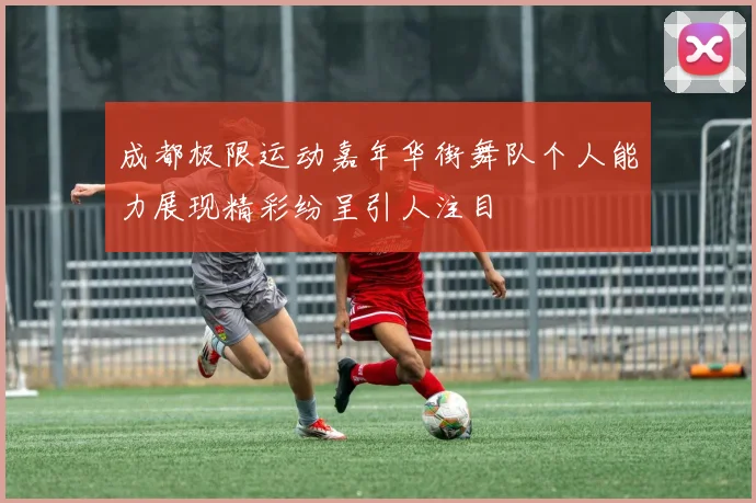 成都极限运动嘉年华街舞队个人能力展现精彩纷呈引人注目