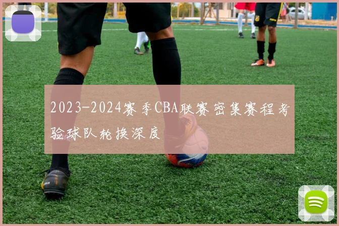 2023-2024赛季CBA联赛密集赛程考验球队轮换深度