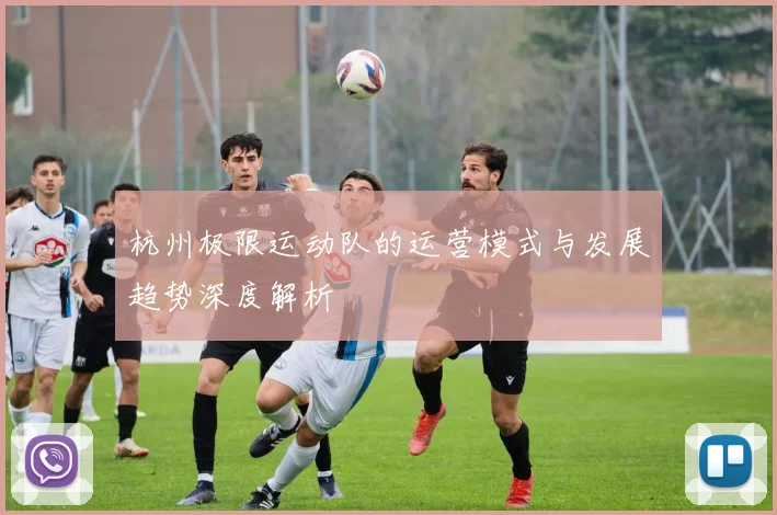 杭州极限运动队的运营模式与发展趋势深度解析