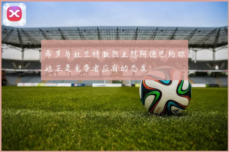 希罗与杜兰特激烈互怼阿德巴约称这正是竞争者应有的态度