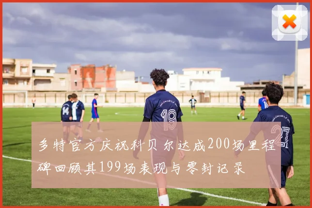 多特官方庆祝科贝尔达成200场里程碑回顾其199场表现与零封记录