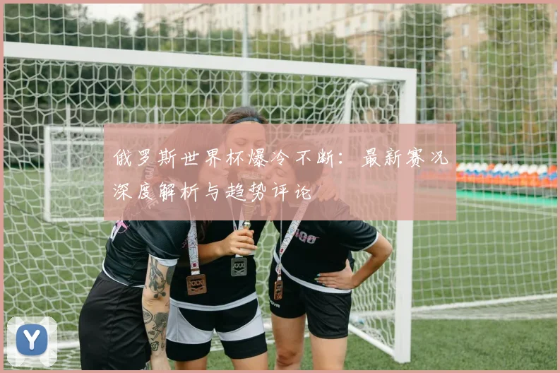 俄罗斯世界杯爆冷不断：最新赛况深度解析与趋势评论