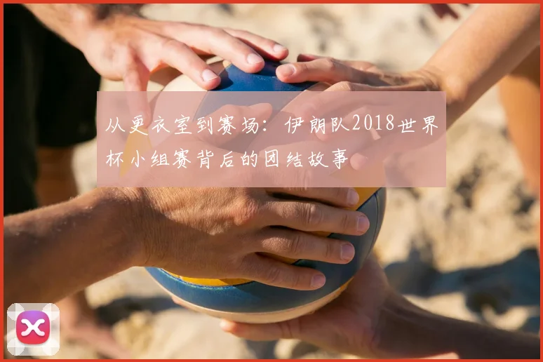 从更衣室到赛场:伊朗队2018世界杯小组赛背后的团结故事