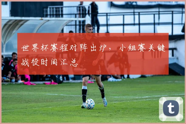 世界杯赛程对阵出炉,小组赛关键战役时间汇总