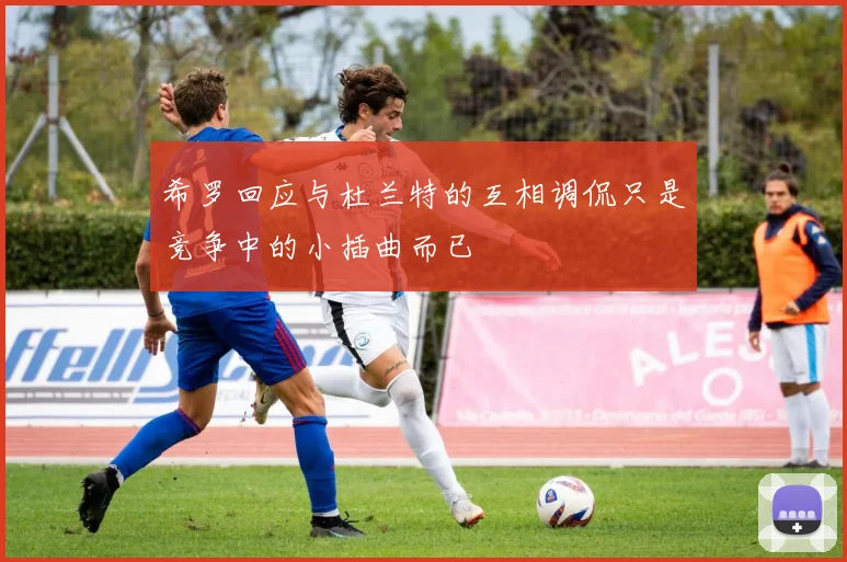 希罗回应与杜兰特的互相调侃只是竞争中的小插曲而已