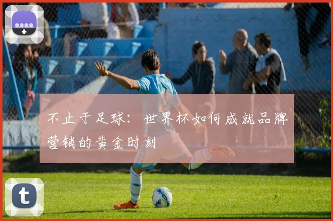 不止于足球：世界杯如何成就品牌营销的黄金时刻