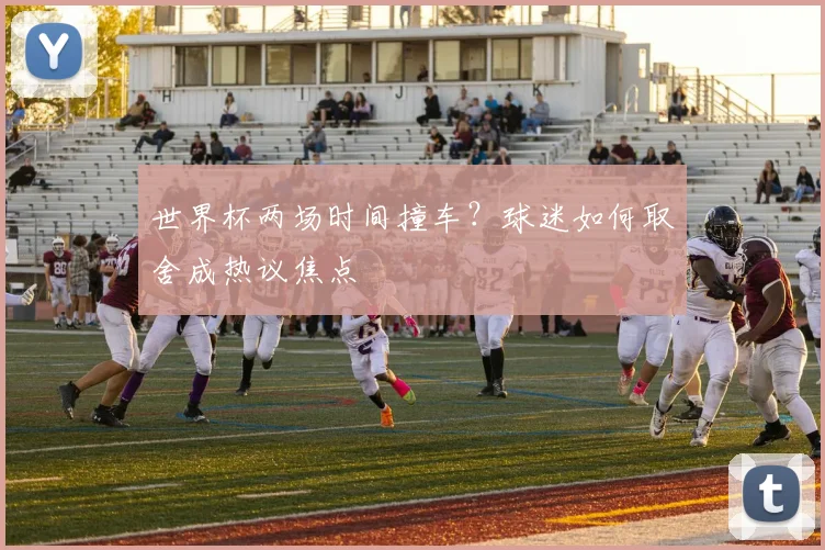 世界杯两场时间撞车？球迷如何取舍成热议焦点