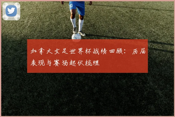 加拿大女足世界杯战绩回顾:历届表现与赛场起伏梳理