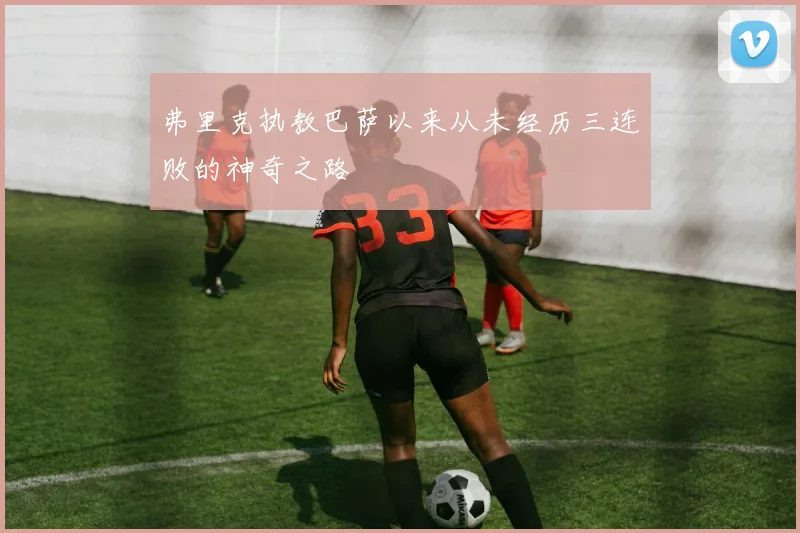 弗里克执教巴萨以来从未经历三连败的神奇之路