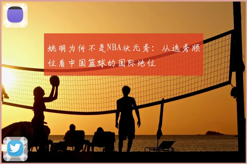 姚明为何不是NBA状元秀:从选秀顺位看中国篮球的国际地位