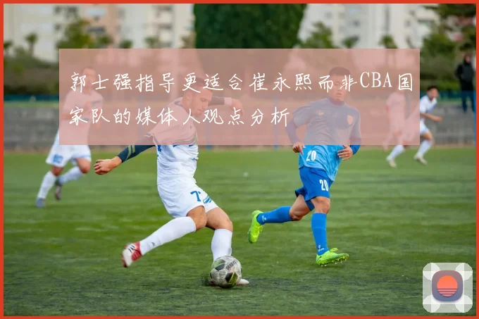 郭士强指导更适合崔永熙而非CBA国家队的媒体人观点分析