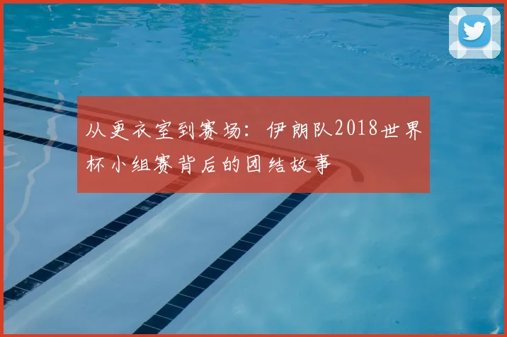 从更衣室到赛场:伊朗队2018世界杯小组赛背后的团结故事