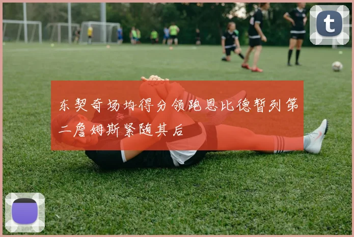东契奇场均得分领跑恩比德暂列第二詹姆斯紧随其后
