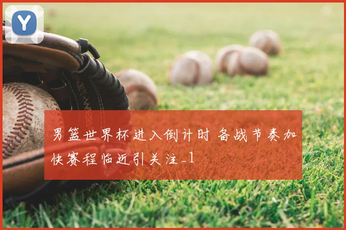 男篮世界杯进入倒计时 备战节奏加快赛程临近引关注_1