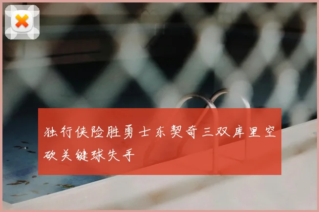 独行侠险胜勇士东契奇三双库里空砍关键球失手