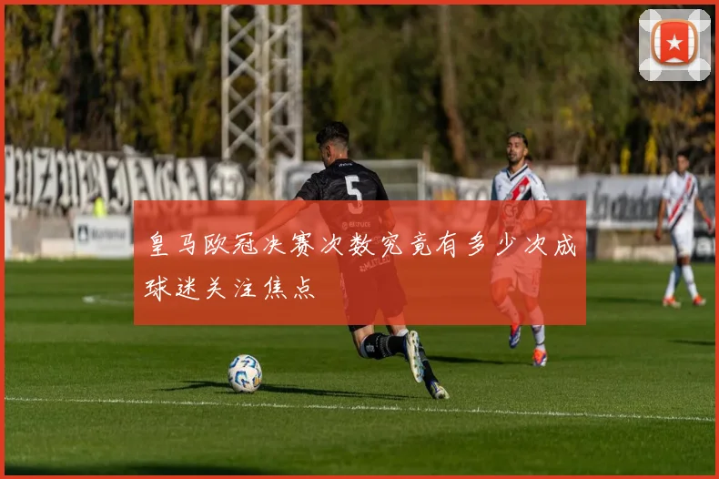 皇马欧冠决赛次数究竟有多少次成球迷关注焦点