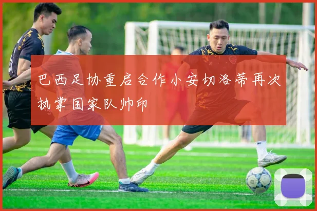 巴西足协重启合作小安切洛蒂再次执掌国家队帅印