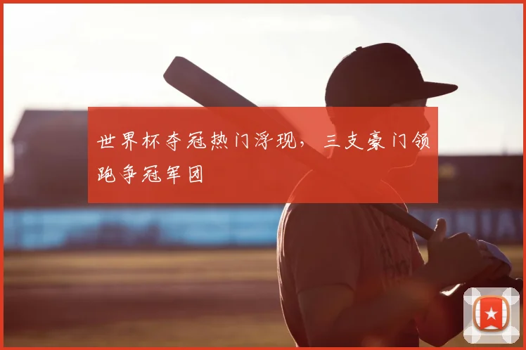 世界杯夺冠热门浮现，三支豪门领跑争冠军团