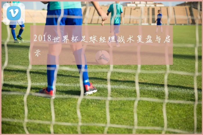 2018世界杯足球经理战术复盘与启示