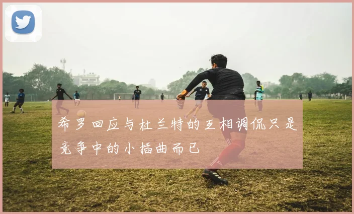 希罗回应与杜兰特的互相调侃只是竞争中的小插曲而已