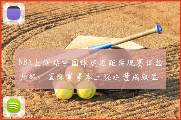 NBA上海站中国球迷近距离观赛体验升级，国际赛事本土化运营成效显著