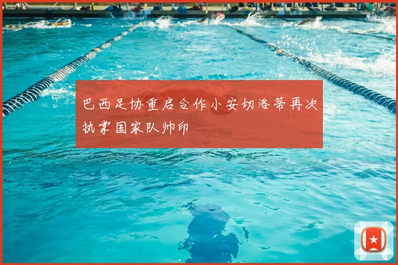 巴西足协重启合作小安切洛蒂再次执掌国家队帅印