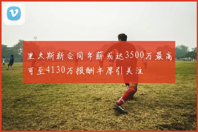 里夫斯新合同年薪或达3500万最高可至4130万报酬丰厚引关注