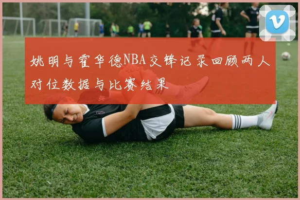 姚明与霍华德NBA交锋记录回顾两人对位数据与比赛结果