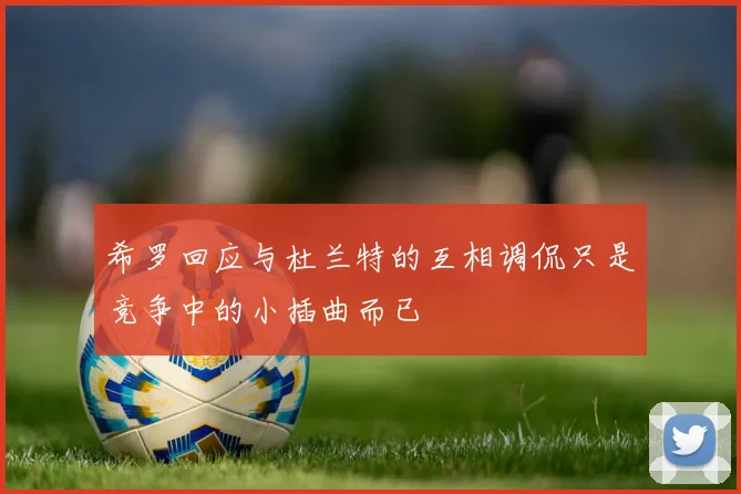 希罗回应与杜兰特的互相调侃只是竞争中的小插曲而已