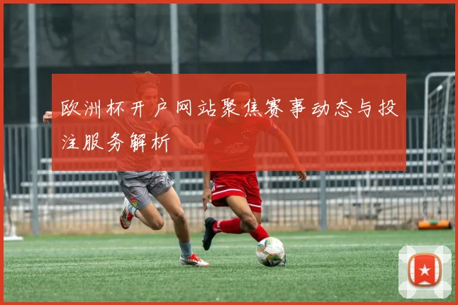 欧洲杯开户网站聚焦赛事动态与投注服务解析