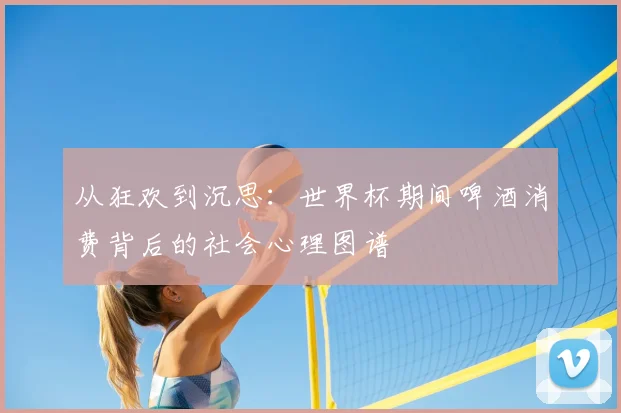 从狂欢到沉思:世界杯期间啤酒消费背后的社会心理图谱