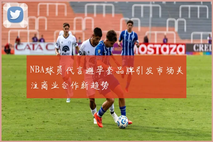 NBA球员代言避孕套品牌引发市场关注商业合作新趋势