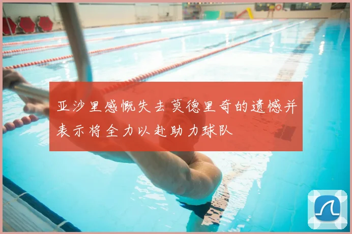 亚沙里感慨失去莫德里奇的遗憾并表示将全力以赴助力球队