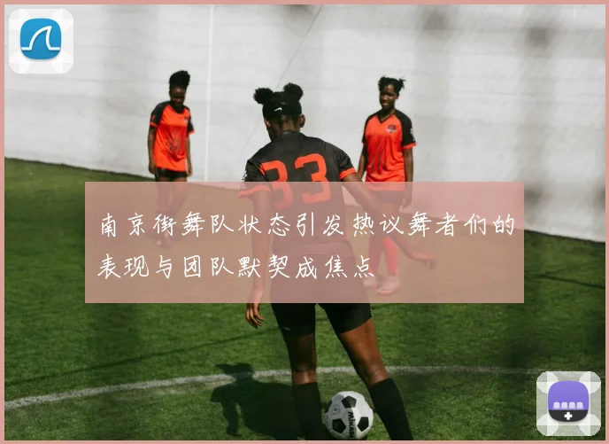 南京街舞队状态引发热议舞者们的表现与团队默契成焦点