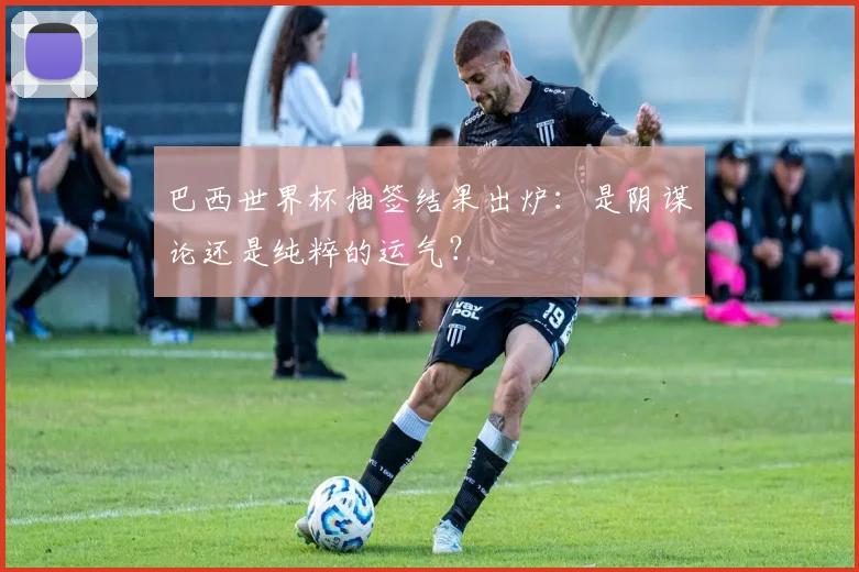 巴西世界杯抽签结果出炉：是阴谋论还是纯粹的运气？