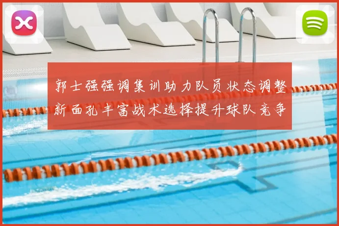 郭士强强调集训助力队员状态调整新面孔丰富战术选择提升球队竞争力