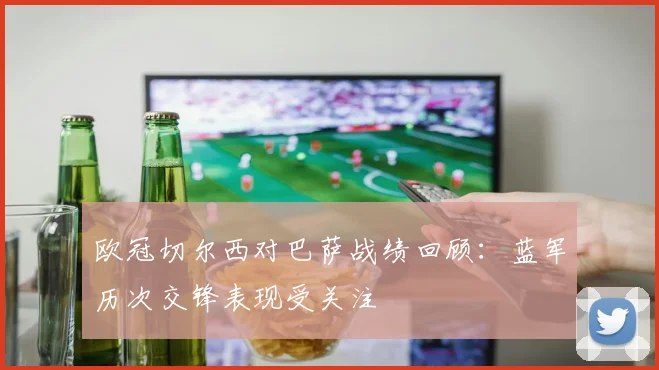 欧冠切尔西对巴萨战绩回顾：蓝军历次交锋表现受关注