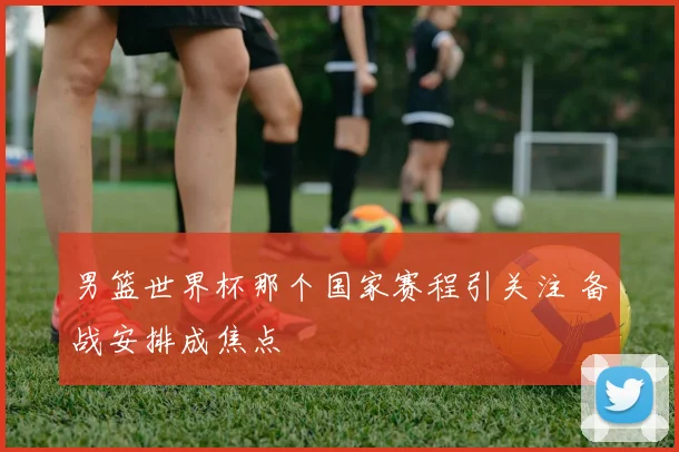 男篮世界杯那个国家赛程引关注 备战安排成焦点