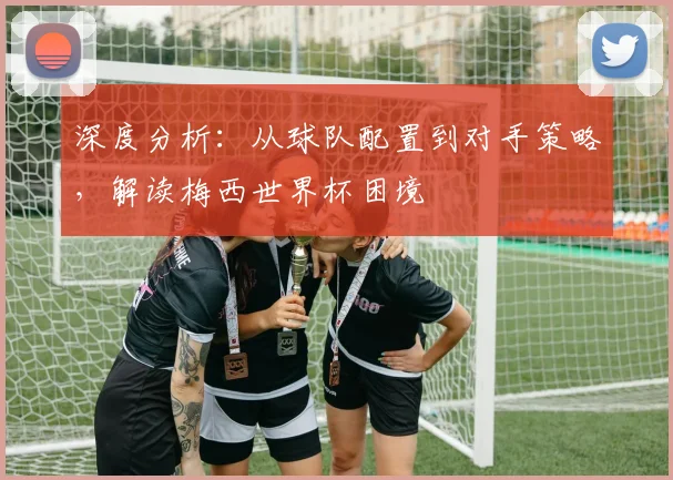 深度分析：从球队配置到对手策略，解读梅西世界杯困境