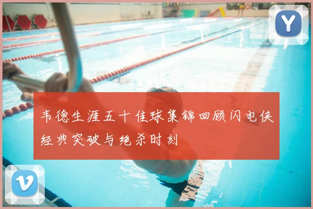 韦德生涯五十佳球集锦回顾闪电侠经典突破与绝杀时刻