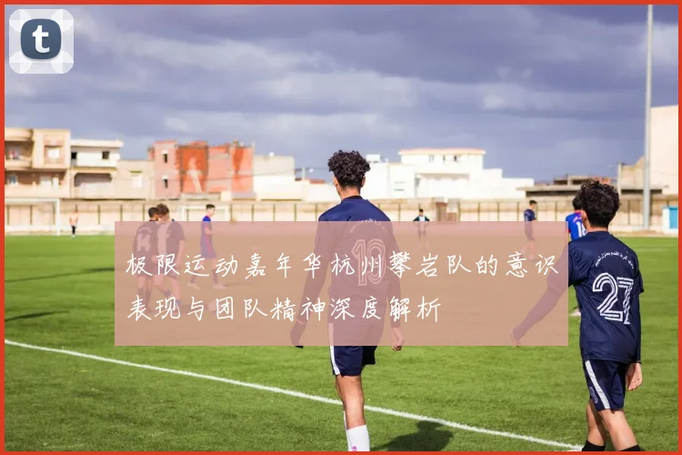 极限运动嘉年华杭州攀岩队的意识表现与团队精神深度解析