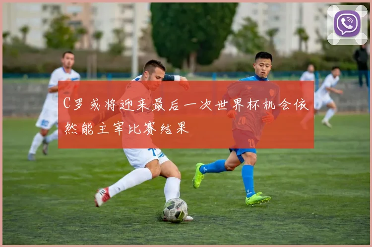 C罗或将迎来最后一次世界杯机会依然能主宰比赛结果