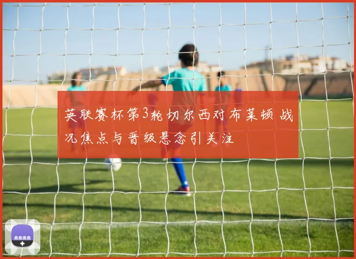 英联赛杯第3轮切尔西对布莱顿 战况焦点与晋级悬念引关注