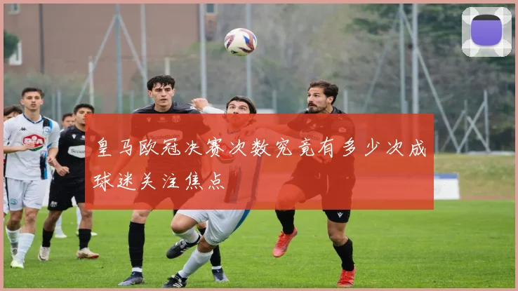 皇马欧冠决赛次数究竟有多少次成球迷关注焦点