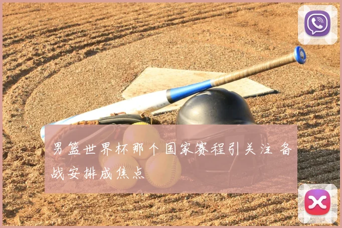 男篮世界杯那个国家赛程引关注 备战安排成焦点