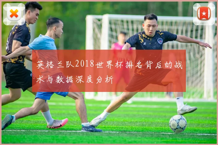 英格兰队2018世界杯排名背后的战术与数据深度分析